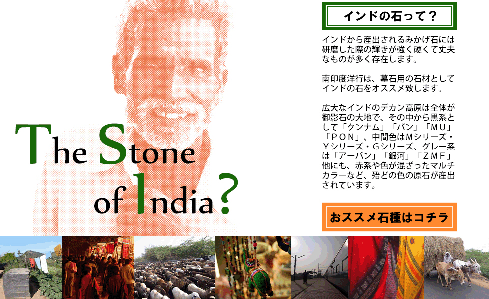インドの石って？インドから産出されるみかげ石には研磨した際の輝きが強く硬くて丈夫なものが多く存在します。南印度洋行は墓石用の石材としてインドの石をオススメ致します。広大なインドのデカン高原は全体が御影石の大地で、その中から黒系として「クンナム」「バン」「ＭＵ」「ＰＯＮ」、中間色はＭシリーズ・Ｙシリーズ・Ｇシリーズ、グレー系は「アーバン」「銀河」「ＺＭＦ」、他にも赤系や色が混ざったマルチカラーなど殆どの色の原石が産出されています。